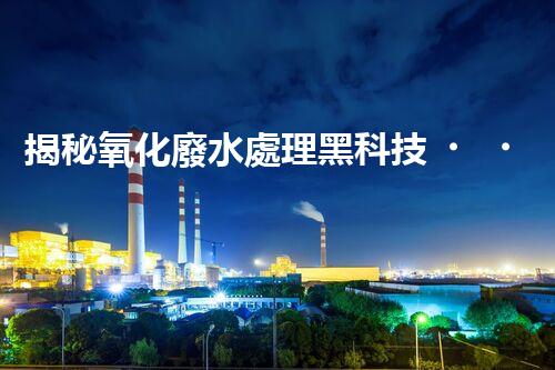 揭秘氧化廢水處理黑科技！未來水世界真的要來了嗎？